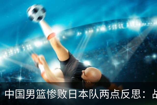 中国男篮惨败日本队两点反思：战术理念全方位落后，CBA自娱自乐